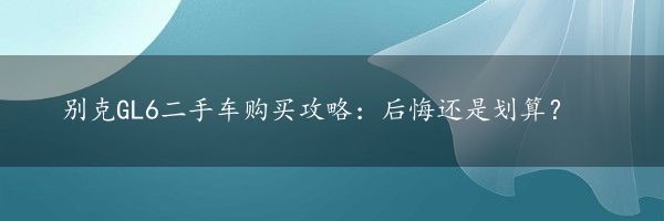 别克GL6二手车购买攻略：后悔还是划算？