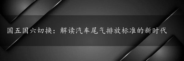 国五国六切换：解读汽车尾气排放标准的新时代