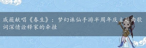 戚薇献唱《春生》：梦幻诛仙手游半周年庆主题曲歌词深情诠释家的牵挂