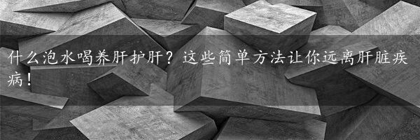 什么泡水喝养肝护肝？这些简单方法让你远离肝脏疾病！