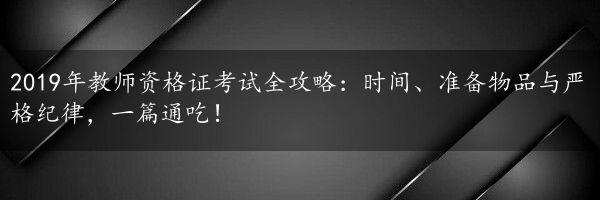 2019年教师资格证考试全攻略：时间、准备物品与严格纪律，一篇通吃！