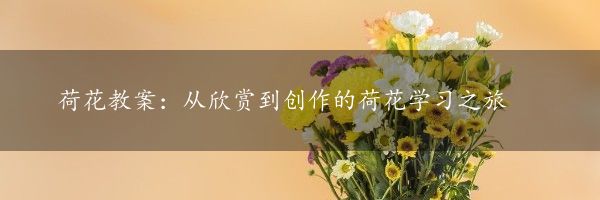 荷花教案：从欣赏到创作的荷花学习之旅