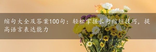 缩句大全及答案100句：轻松掌握长句缩短技巧，提高语言表达能力