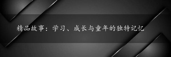 精品故事：学习、成长与童年的独特记忆